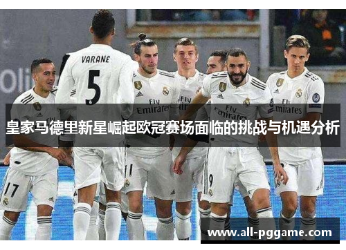 皇家马德里新星崛起欧冠赛场面临的挑战与机遇分析