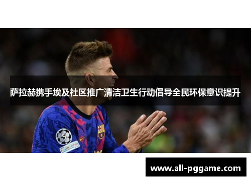 萨拉赫携手埃及社区推广清洁卫生行动倡导全民环保意识提升