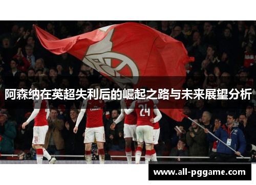 阿森纳在英超失利后的崛起之路与未来展望分析