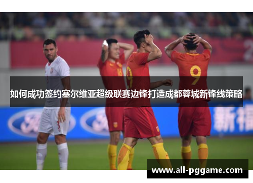 如何成功签约塞尔维亚超级联赛边锋打造成都蓉城新锋线策略
