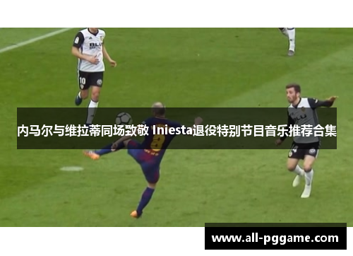 内马尔与维拉蒂同场致敬 Iniesta退役特别节目音乐推荐合集