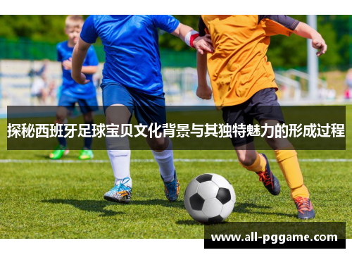 探秘西班牙足球宝贝文化背景与其独特魅力的形成过程
