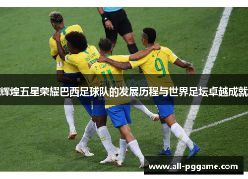 辉煌五星荣耀巴西足球队的发展历程与世界足坛卓越成就 辉煌五星荣耀巴西足球队的发展历程与世界足坛卓越成就