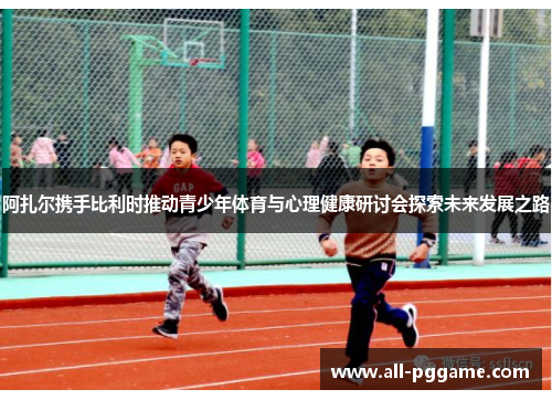 阿扎尔携手比利时推动青少年体育与心理健康研讨会探索未来发展之路