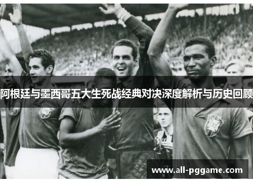 阿根廷与墨西哥五大生死战经典对决深度解析与历史回顾