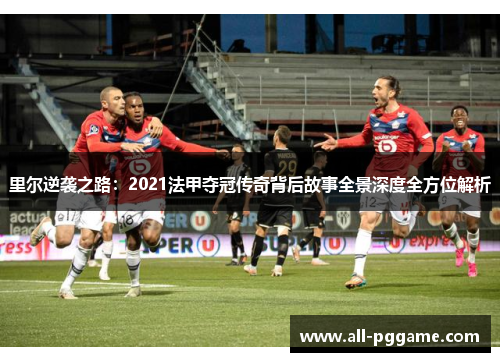 里尔逆袭之路：2021法甲夺冠传奇背后故事全景深度全方位解析