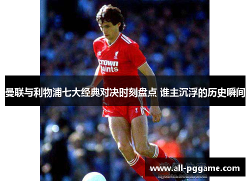 曼联与利物浦七大经典对决时刻盘点 谁主沉浮的历史瞬间