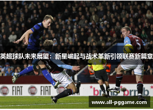 英超球队未来展望：新星崛起与战术革新引领联赛新篇章